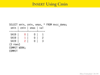 INSERT Using Cmin




SELECT xmin, cmin, xmax, * FROM mvcc_demo;
 xmin | cmin | xmax | val
------+------+------+-----
 5419 |    0 |    0 | 1
 5419 |    1 |    0 | 2
 5419 |    2 |    0 | 3
(3 rows)
COMMIT WORK;
COMMIT




                                             Mvcc Unmasked 28 / 89
 