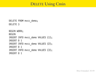 DELETE Using Cmin



DELETE FROM mvcc_demo;
DELETE 3

BEGIN WORK;
BEGIN
INSERT INTO mvcc_demo VALUES (1);
INSERT 0 1
INSERT INTO mvcc_demo VALUES (2);
INSERT 0 1
INSERT INTO mvcc_demo VALUES (3);
INSERT 0 1




                                    Mvcc Unmasked 29 / 89
 