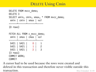 DELETE Using Cmin
    DELETE FROM mvcc_demo;
    DELETE 3
    SELECT xmin, cmin, xmax, * FROM mvcc_demo;
     xmin | cmin | xmax | val
    ------+------+------+-----
    (0 rows)

    FETCH ALL FROM c_mvcc_demo;
     xmin | xmax | cmax | val
    ------+------+------+-----
     5421 | 5421 |    0 | 1
     5421 | 5421 |    1 | 2
     5421 | 5421 |    2 | 3
    (3 rows)
    COMMIT WORK;
    COMMIT
A cursor had to be used because the rows were created and
deleted in this transaction and therefore never visible outside this
transaction.                                              Mvcc Unmasked   31 / 89
 