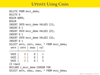 UPDATE Using Cmin
DELETE FROM mvcc_demo;
DELETE 0
BEGIN WORK;
BEGIN
INSERT INTO mvcc_demo VALUES (1);
INSERT 0 1
INSERT INTO mvcc_demo VALUES (2);
INSERT 0 1
INSERT INTO mvcc_demo VALUES (3);
INSERT 0 1
SELECT xmin, cmin, xmax, * FROM mvcc_demo;
 xmin | cmin | xmax | val
------+------+------+-----
 5422 |    0 |    0 | 1
 5422 |    1 |    0 | 2
 5422 |    2 |    0 | 3
(3 rows)
DECLARE c_mvcc_demo CURSOR FOR
SELECT xmin, xmax, cmax, * FROM mvcc_demo;
                                             Mvcc Unmasked 32 / 89
 