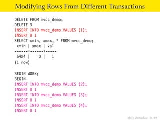 Modifying Rows From Different Transactions
DELETE FROM mvcc_demo;
DELETE 3
INSERT INTO mvcc_demo VALUES (1);
INSERT 0 1
SELECT xmin, xmax, * FROM mvcc_demo;
 xmin | xmax | val
------+------+-----
 5424 |    0 | 1
(1 row)

BEGIN WORK;
BEGIN
INSERT INTO mvcc_demo VALUES (2);
INSERT 0 1
INSERT INTO mvcc_demo VALUES (3);
INSERT 0 1
INSERT INTO mvcc_demo VALUES (4);
INSERT 0 1
                                       Mvcc Unmasked 34 / 89
 