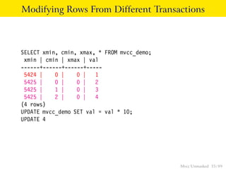 Modifying Rows From Different Transactions



SELECT xmin, cmin, xmax, * FROM mvcc_demo;
 xmin | cmin | xmax | val
------+------+------+-----
 5424 |    0 |    0 | 1
 5425 |    0 |    0 | 2
 5425 |    1 |    0 | 3
 5425 |    2 |    0 | 4
(4 rows)
UPDATE mvcc_demo SET val = val * 10;
UPDATE 4




                                             Mvcc Unmasked 35 / 89
 