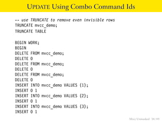 UPDATE Using Combo Command Ids
-- use TRUNCATE to remove even invisible rows
TRUNCATE mvcc_demo;
TRUNCATE TABLE

BEGIN WORK;
BEGIN
DELETE FROM   mvcc_demo;
DELETE 0
DELETE FROM   mvcc_demo;
DELETE 0
DELETE FROM   mvcc_demo;
DELETE 0
INSERT INTO   mvcc_demo VALUES (1);
INSERT 0 1
INSERT INTO   mvcc_demo VALUES (2);
INSERT 0 1
INSERT INTO   mvcc_demo VALUES (3);
INSERT 0 1
                                                Mvcc Unmasked 38 / 89
 