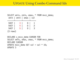 UPDATE Using Combo Command Ids


SELECT xmin, cmin, xmax, * FROM mvcc_demo;
 xmin | cmin | xmax | val
------+------+------+-----
 5427 |    3 |    0 | 1
 5427 |    4 |    0 | 2
 5427 |    5 |    0 | 3
(3 rows)

DECLARE c_mvcc_demo CURSOR FOR
SELECT xmin, xmax, cmax, * FROM mvcc_demo;
DECLARE CURSOR
UPDATE mvcc_demo SET val = val * 10;
UPDATE 3




                                             Mvcc Unmasked 39 / 89
 