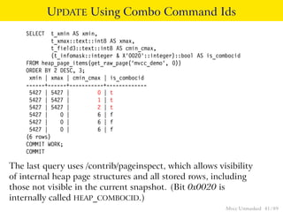 UPDATE Using Combo Command Ids
    SELECT   t_xmin AS xmin,
             t_xmax::text::int8 AS xmax,
             t_field3::text::int8 AS cmin_cmax,
             (t_infomask::integer & X’0020’::integer)::bool AS is_combocid
    FROM heap_page_items(get_raw_page(’mvcc_demo’, 0))
    ORDER BY 2 DESC, 3;
     xmin | xmax | cmin_cmax | is_combocid
    ------+------+-----------+-------------
     5427 | 5427 |           0 | t
     5427 | 5427 |           1 | t
     5427 | 5427 |           2 | t
     5427 |     0 |          6 | f
     5427 |     0 |          6 | f
     5427 |     0 |          6 | f
    (6 rows)
    COMMIT WORK;
    COMMIT

The last query uses /contrib/pageinspect, which allows visibility
of internal heap page structures and all stored rows, including
those not visible in the current snapshot. (Bit 0x0020 is
internally called HEAP_COMBOCID.)
                                                                     Mvcc Unmasked 41 / 89
 