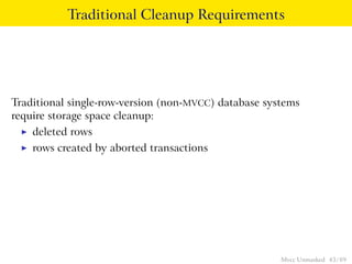 Traditional Cleanup Requirements




Traditional single-row-version (non-MVCC) database systems
require storage space cleanup:
 ◮   deleted rows
 ◮   rows created by aborted transactions




                                                      Mvcc Unmasked 43 / 89
 
