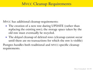 MVCC Cleanup Requirements



MVCC has additional cleanup requirements:
 ◮   The creation of a new row during UPDATE (rather than
     replacing the existing row); the storage space taken by the
     old row must eventually be recycled.
 ◮   The delayed cleanup of deleted rows (cleanup cannot occur
     until there are no transactions for which the row is visible)
Postgres handles both traditional and MVCC-speciﬁc cleanup
requirements.




                                                           Mvcc Unmasked 44 / 89
 