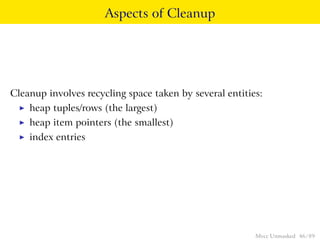 Aspects of Cleanup




Cleanup involves recycling space taken by several entities:
  ◮   heap tuples/rows (the largest)
  ◮   heap item pointers (the smallest)
  ◮   index entries




                                                         Mvcc Unmasked 46 / 89
 