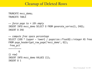 Cleanup of Deleted Rows

TRUNCATE mvcc_demo;
TRUNCATE TABLE

-- force page to < 10% empty
INSERT INTO mvcc_demo SELECT 0 FROM generate_series(1, 240);
INSERT 0 240

-- compute free space percentage
SELECT (100 * (upper - lower) / pagesize::float8)::integer AS free_
FROM page_header(get_raw_page(’mvcc_demo’, 0));
 free_pct
----------
        6
(1 row)
INSERT INTO mvcc_demo VALUES (1);
INSERT 0 1

                                                   Mvcc Unmasked 51 / 89
 