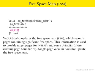 Free Space Map (FSM)



    SELECT pg_freespace(’mvcc_demo’);
     pg_freespace
    --------------
     (0,416)
    (1 row)
VACUUM also updates the free space map (FSM), which records
pages containing signiﬁcant free space. This information is used
to provide target pages for INSERTs and some UPDATEs (those
crossing page boundaries). Single-page vacuum does not update
the free space map.




                                                        Mvcc Unmasked 58 / 89
 