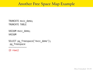 Another Free Space Map Example



TRUNCATE mvcc_demo;
TRUNCATE TABLE

VACUUM mvcc_demo;
VACUUM

SELECT pg_freespace(’mvcc_demo’);
 pg_freespace
--------------
(0 rows)




                                    Mvcc Unmasked 59 / 89
 