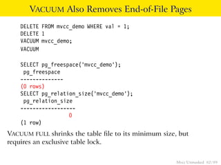 VACUUM Also Removes End-of-File Pages
    DELETE FROM mvcc_demo WHERE val = 1;
    DELETE 1
    VACUUM mvcc_demo;
    VACUUM

    SELECT pg_freespace(’mvcc_demo’);
     pg_freespace
    --------------
    (0 rows)
    SELECT pg_relation_size(’mvcc_demo’);
     pg_relation_size
    ------------------
                    0
    (1 row)
VACUUM FULL shrinks the table ﬁle to its minimum size, but
requires an exclusive table lock.

                                                      Mvcc Unmasked 62 / 89
 