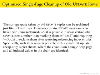 Optimized Single-Page Cleanup of Old UPDATE Rows




The storage space taken by old UPDATE tuples can be reclaimed
just like deleted rows. However, certain UPDATE rows can even
have their items reclaimed, i.e. it is possible to reuse certain old
UPDATE items, rather than marking them as “dead” and requiring
VACUUM to reclaim them after removing referencing index entries.
Speciﬁcally, such item reuse is possible with special HOT update
(heap-only tuple) chains, where the chain is on a single heap page
and all indexed values in the chain are identical.




                                                          Mvcc Unmasked 63 / 89
 