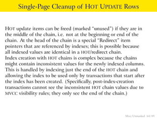 Single-Page Cleanup of HOT UPDATE Rows


HOT update items can be freed (marked “unused”) if they are in
the middle of the chain, i.e. not at the beginning or end of the
chain. At the head of the chain is a special “Redirect” item
pointers that are referenced by indexes; this is possible because
all indexed values are identical in a HOT/redirect chain.
Index creation with HOT chains is complex because the chains
might contain inconsistent values for the newly indexed columns.
This is handled by indexing just the end of the HOT chain and
allowing the index to be used only by transactions that start after
the index has been created. (Speciﬁcally, post-index-creation
transactions cannot see the inconsistent HOT chain values due to
MVCC visibility rules; they only see the end of the chain.)




                                                         Mvcc Unmasked 64 / 89
 