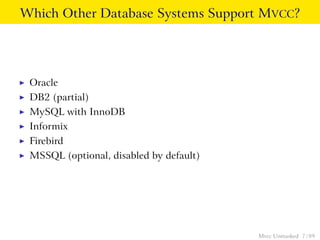 Which Other Database Systems Support MVCC?




◮   Oracle
◮   DB2 (partial)
◮   MySQL with InnoDB
◮   Informix
◮   Firebird
◮   MSSQL (optional, disabled by default)




                                            Mvcc Unmasked 7 / 89
 