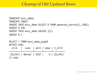 Cleanup of Old Updated Rows


TRUNCATE mvcc_demo;
TRUNCATE TABLE
INSERT INTO mvcc_demo SELECT 0 FROM generate_series(1, 240);
INSERT 0 240
INSERT INTO mvcc_demo VALUES (1);
INSERT 0 1

SELECT * FROM mvcc_demo_page0
OFFSET 240;
  ctid | case | xmin | xmax | t_ctid
---------+--------+------+------+---------
 (0,241) | Normal | 5437 |    0 | (0,241)
(1 row)




                                                   Mvcc Unmasked 70 / 89
 