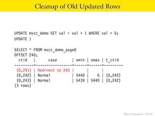 Cleanup of Old Updated Rows



UPDATE mvcc_demo SET val = val + 1 WHERE val > 0;
UPDATE 1

SELECT * FROM mvcc_demo_page0
OFFSET 240;
  ctid |        case       | xmin | xmax | t_ctid
---------+-----------------+------+------+---------
 (0,241) | Redirect to 243 |      |      |
 (0,242) | Normal          | 5440 |    0 | (0,242)
 (0,243) | Normal          | 5439 | 5440 | (0,242)
(3 rows)




                                                      Mvcc Unmasked 74 / 89
 