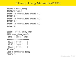 Cleanup Using Manual VACUUM
TRUNCATE mvcc_demo;
TRUNCATE TABLE
INSERT INTO mvcc_demo VALUES (1);
INSERT 0 1
INSERT INTO mvcc_demo VALUES (2);
INSERT 0 1
INSERT INTO mvcc_demo VALUES (3);
INSERT 0 1

SELECT ctid, xmin, xmax
FROM mvcc_demo_page0;
 ctid | xmin | xmax
-------+------+------
 (0,1) | 5442 |    0
 (0,2) | 5443 |    0
 (0,3) | 5444 |    0
(3 rows)
DELETE FROM mvcc_demo;
DELETE 3
                                      Mvcc Unmasked 79 / 89
 