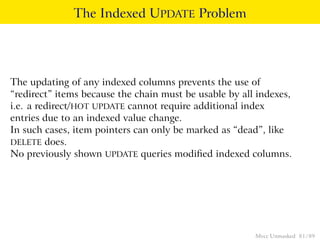 The Indexed UPDATE Problem




The updating of any indexed columns prevents the use of
“redirect” items because the chain must be usable by all indexes,
i.e. a redirect/ HOT UPDATE cannot require additional index
entries due to an indexed value change.
In such cases, item pointers can only be marked as “dead”, like
DELETE does.
No previously shown UPDATE queries modiﬁed indexed columns.




                                                        Mvcc Unmasked 81 / 89
 