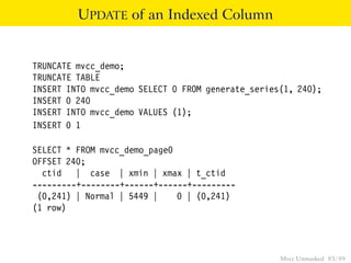 UPDATE of an Indexed Column


TRUNCATE mvcc_demo;
TRUNCATE TABLE
INSERT INTO mvcc_demo SELECT 0 FROM generate_series(1, 240);
INSERT 0 240
INSERT INTO mvcc_demo VALUES (1);
INSERT 0 1

SELECT * FROM mvcc_demo_page0
OFFSET 240;
  ctid | case | xmin | xmax | t_ctid
---------+--------+------+------+---------
 (0,241) | Normal | 5449 |    0 | (0,241)
(1 row)




                                                   Mvcc Unmasked 83 / 89
 