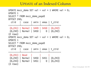 UPDATE of an Indexed Column
UPDATE mvcc_demo SET val = val + 1 WHERE val > 0;
UPDATE 1
SELECT * FROM mvcc_demo_page0
OFFSET 240;
  ctid | case | xmin | xmax | t_ctid
---------+--------+------+------+---------
 (0,241) | Normal | 5449 | 5450 | (0,242)
 (0,242) | Normal | 5450 |    0 | (0,242)
(2 rows)
UPDATE mvcc_demo SET val = val + 1 WHERE val > 0;
UPDATE 1
SELECT * FROM mvcc_demo_page0
OFFSET 240;
  ctid | case | xmin | xmax | t_ctid
---------+--------+------+------+---------
 (0,241) | Dead |        |      |
 (0,242) | Normal | 5450 | 5451 | (0,243)
 (0,243) | Normal | 5451 |    0 | (0,243)
(3 rows)
                                                    Mvcc Unmasked 84 / 89
 