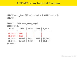 UPDATE of an Indexed Column


UPDATE mvcc_demo SET val = val + 1 WHERE val > 0;
UPDATE 1

SELECT * FROM mvcc_demo_page0
OFFSET 240;
  ctid | case | xmin | xmax | t_ctid
---------+--------+------+------+---------
 (0,241) | Dead |        |      |
 (0,242) | Dead |        |      |
 (0,243) | Normal | 5451 | 5452 | (0,244)
 (0,244) | Normal | 5452 |    0 | (0,244)
(4 rows)




                                                    Mvcc Unmasked 85 / 89
 