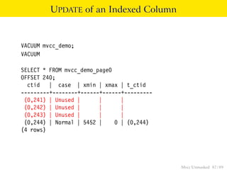 UPDATE of an Indexed Column


VACUUM mvcc_demo;
VACUUM

SELECT * FROM mvcc_demo_page0
OFFSET 240;
  ctid | case | xmin | xmax | t_ctid
---------+--------+------+------+---------
 (0,241) | Unused |      |      |
 (0,242) | Unused |      |      |
 (0,243) | Unused |      |      |
 (0,244) | Normal | 5452 |    0 | (0,244)
(4 rows)




                                             Mvcc Unmasked 87 / 89
 