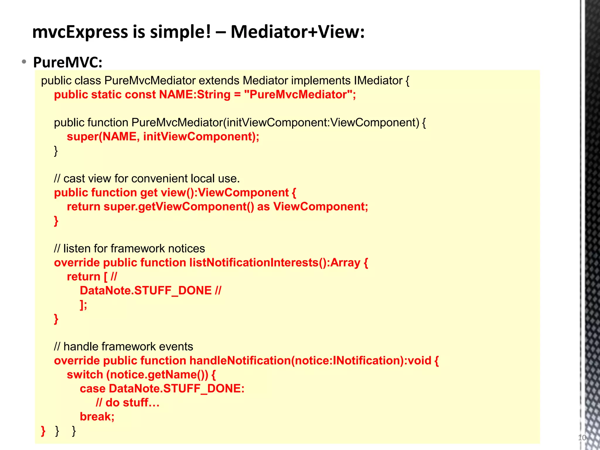 mvcExpress is simple! – Mediator+View:
• PureMVC:
  public class PureMvcMediator extends Mediator implements IMediator {
    public static const NAME:String = "PureMvcMediator";

    public function PureMvcMediator(initViewComponent:ViewComponent) {
      super(NAME, initViewComponent);
    }

    // cast view for convenient local use.
    public function get view():ViewComponent {
        return super.getViewComponent() as ViewComponent;
    }

    // listen for framework notices
    override public function listNotificationInterests():Array {
        return [ //
           DataNote.STUFF_DONE //
           ];
    }

    // handle framework events
    override public function handleNotification(notice:INotification):void {
        switch (notice.getName()) {
          case DataNote.STUFF_DONE:
             // do stuff…
          break;
  } } }                                                                        10
 