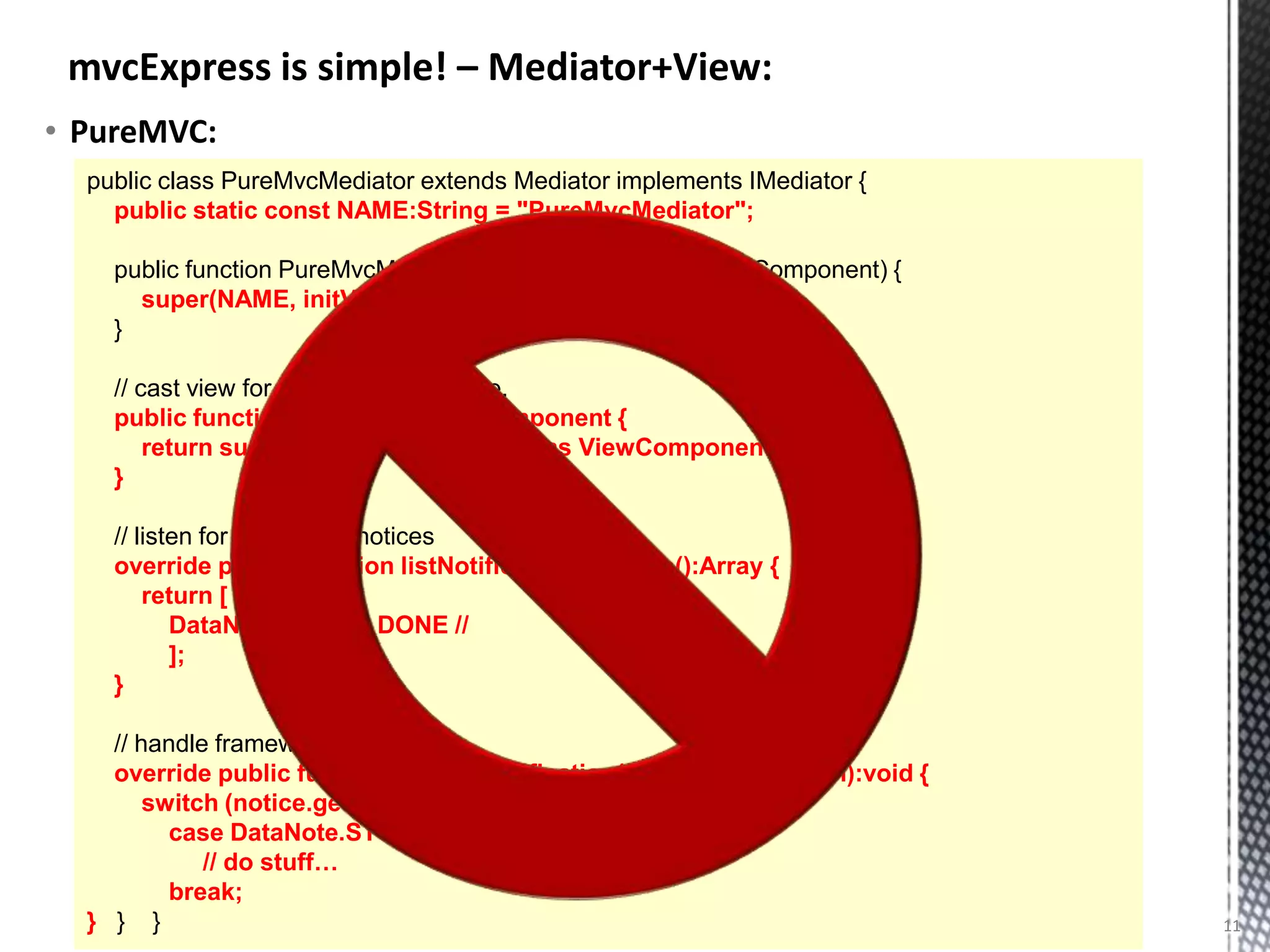 mvcExpress is simple! – Mediator+View:
• PureMVC:
  public class PureMvcMediator extends Mediator implements IMediator {
    public static const NAME:String = "PureMvcMediator";

    public function PureMvcMediator(initViewComponent:ViewComponent) {
      super(NAME, initViewComponent);
    }

    // cast view for convenient local use.
    public function get view():ViewComponent {
        return super.getViewComponent() as ViewComponent;
    }

    // listen for framework notices
    override public function listNotificationInterests():Array {
        return [ //
           DataNote.STUFF_DONE //
           ];
    }

    // handle framework events
    override public function handleNotification(notice:INotification):void {
        switch (notice.getName()) {
          case DataNote.STUFF_DONE:
             // do stuff…
          break;
  } } }                                                                        11
 