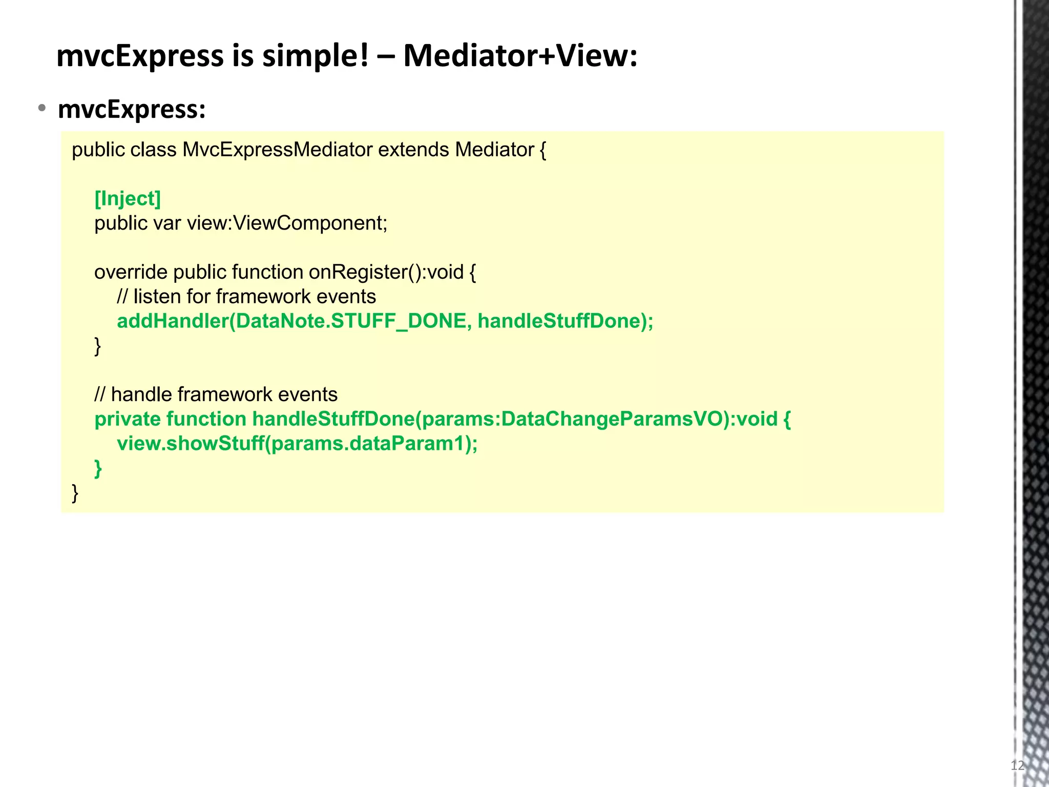mvcExpress is simple! – Mediator+View:
• mvcExpress:
  public class MvcExpressMediator extends Mediator {

      [Inject]
      public var view:ViewComponent;

      override public function onRegister():void {
        // listen for framework events
        addHandler(DataNote.STUFF_DONE, handleStuffDone);
      }

      // handle framework events
      private function handleStuffDone(params:DataChangeParamsVO):void {
          view.showStuff(params.dataParam1);
      }
  }




                                                                           12
 
