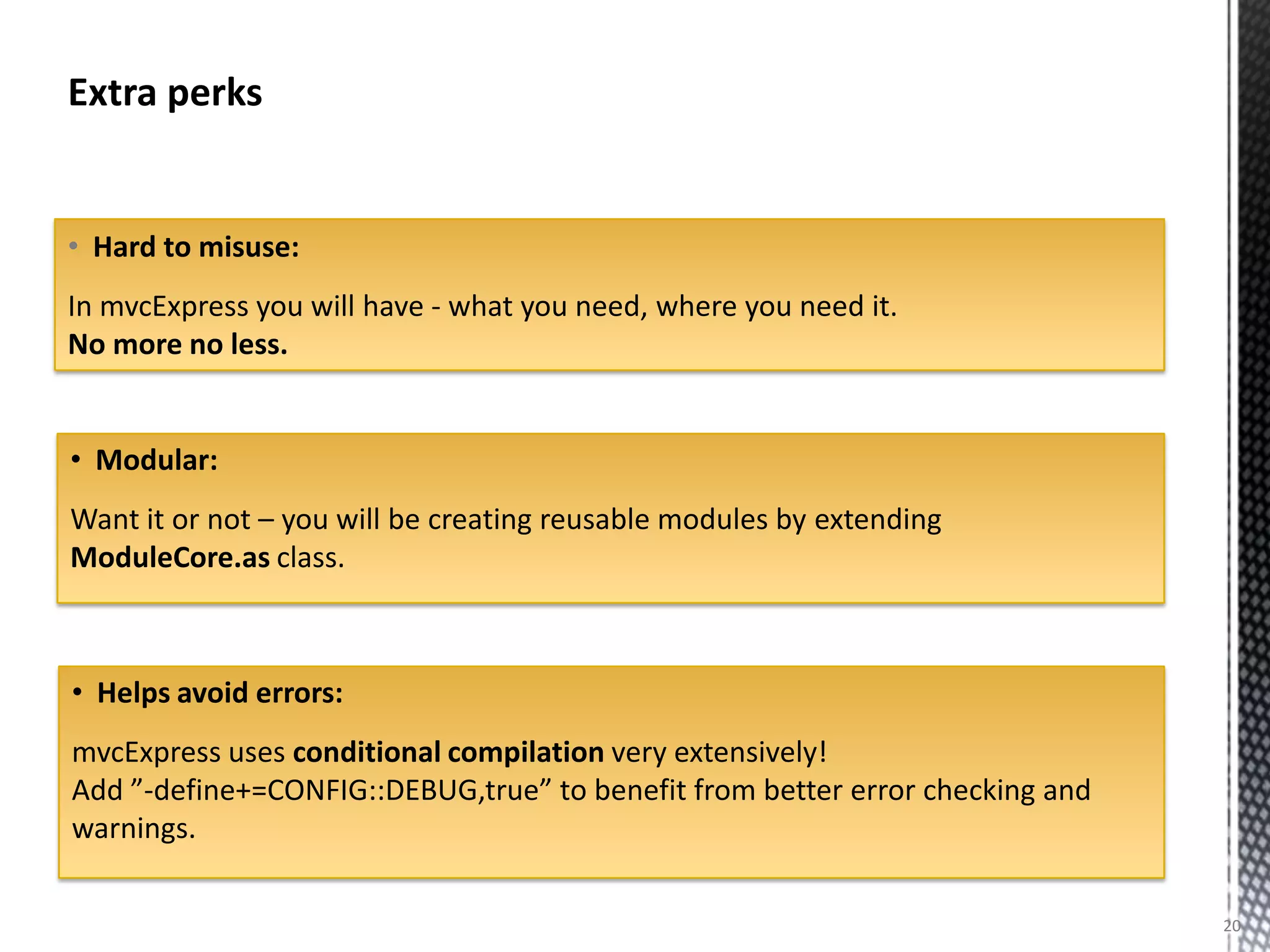 Extra perks


• Hard to misuse:
In mvcExpress you will have - what you need, where you need it.
No more no less.


• Modular:
Want it or not – you will be creating reusable modules by extending
ModuleCore.as class.



• Helps avoid errors:
mvcExpress uses conditional compilation very extensively!
Add ”-define+=CONFIG::DEBUG,true” to benefit from better error checking and
warnings.

                                                                              20
 