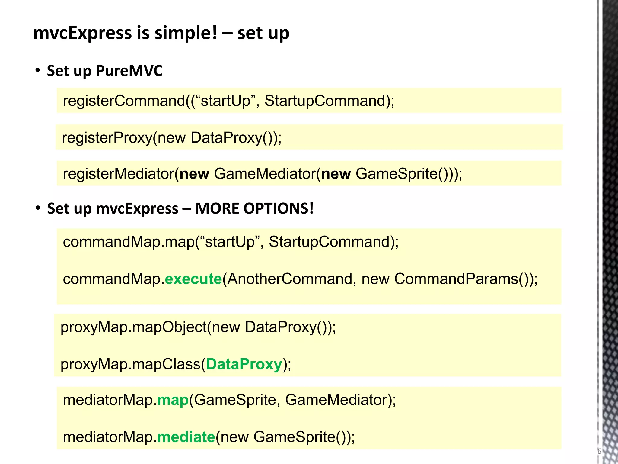 mvcExpress is simple! – set up
• Set up PureMVC
   registerCommand((“startUp”, StartupCommand);

   registerProxy(new DataProxy());

   registerMediator(new GameMediator(new GameSprite()));

• Set up mvcExpress – MORE OPTIONS!
   commandMap.map(“startUp”, StartupCommand);

   commandMap.execute(AnotherCommand, new CommandParams());


   proxyMap.mapObject(new DataProxy());

   proxyMap.mapClass(DataProxy);

   mediatorMap.map(GameSprite, GameMediator);

   mediatorMap.mediate(new GameSprite());
                                                              6
 