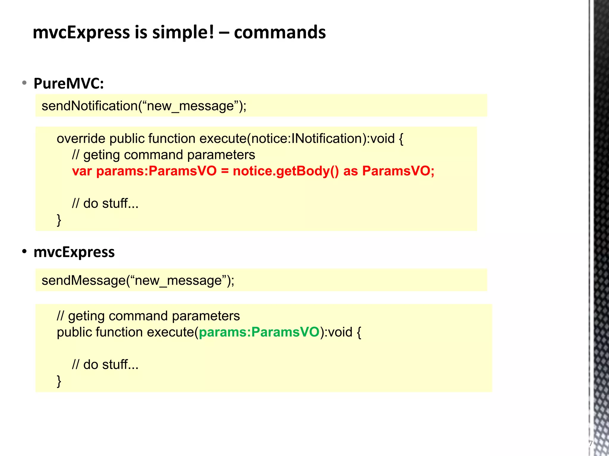 mvcExpress is simple! – commands

• PureMVC:
  sendNotification(“new_message”);

    override public function execute(notice:INotification):void {
      // geting command parameters
      var params:ParamsVO = notice.getBody() as ParamsVO;

        // do stuff...
    }

• mvcExpress
  sendMessage(“new_message”);

    // geting command parameters
    public function execute(params:ParamsVO):void {

        // do stuff...
    }



                                                                    7
 