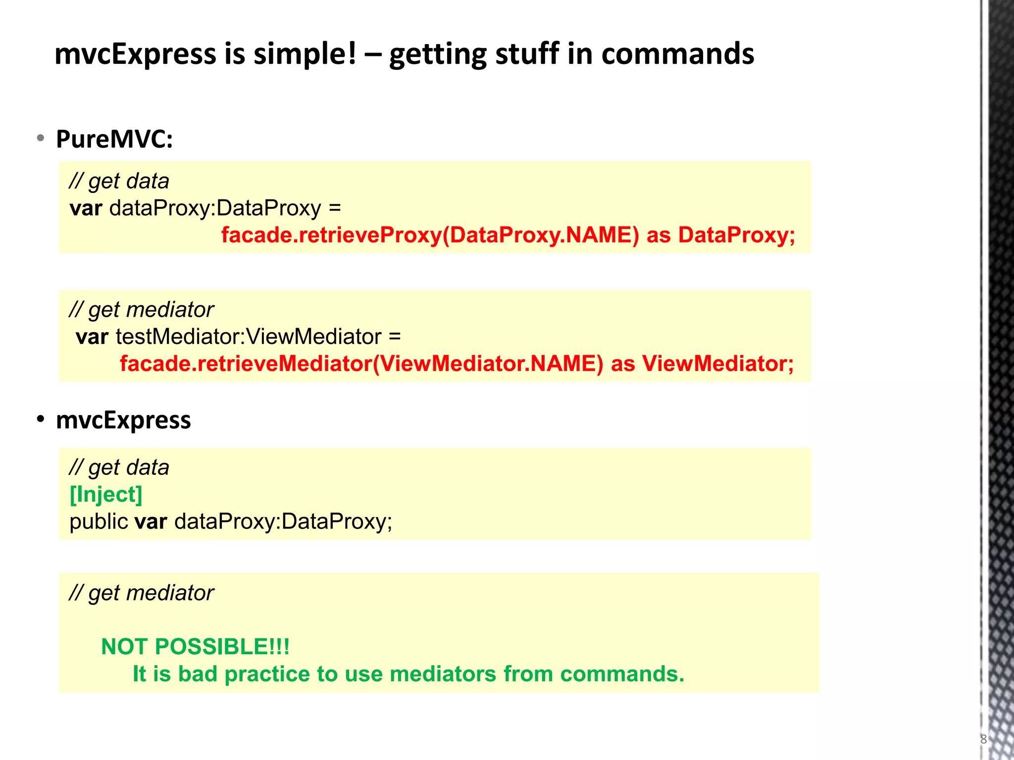 mvcExpress is simple! – getting stuff in commands

• PureMVC:
  // get data
  var dataProxy:DataProxy =
                facade.retrieveProxy(DataProxy.NAME) as DataProxy;


  // get mediator
   var testMediator:ViewMediator =
        facade.retrieveMediator(ViewMediator.NAME) as ViewMediator;

• mvcExpress
  // get data
  [Inject]
  public var dataProxy:DataProxy;


  // get mediator

     NOT POSSIBLE!!!
       It is bad practice to use mediators from commands.

                                                                      8
 