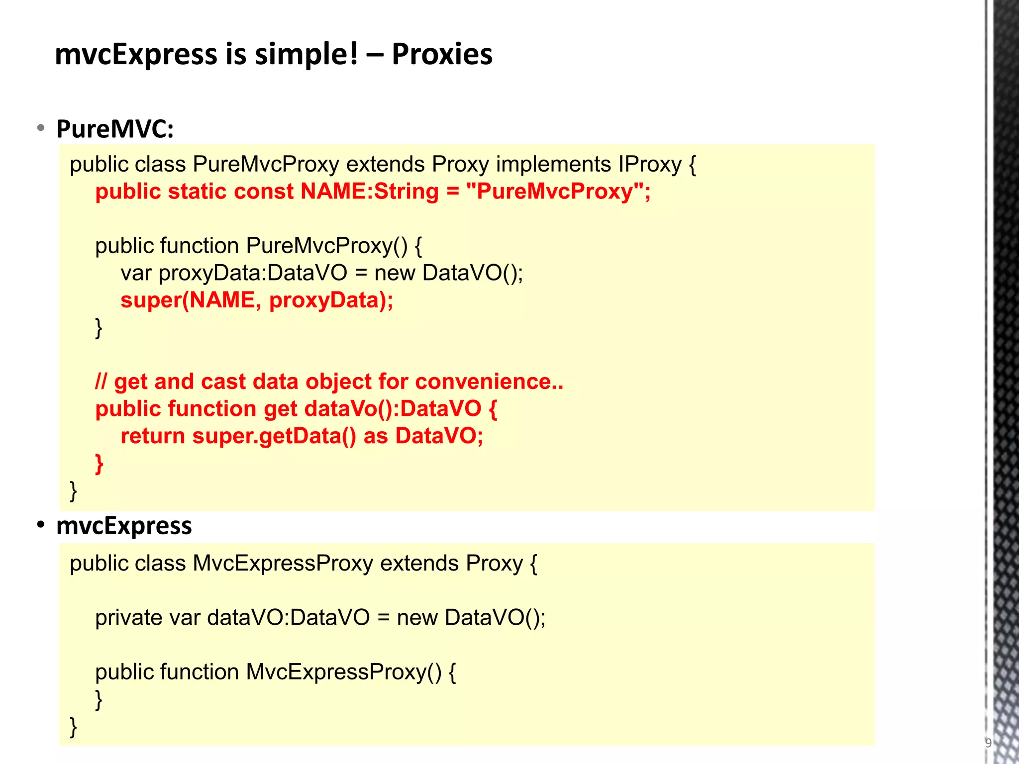 mvcExpress is simple! – Proxies

• PureMVC:
  public class PureMvcProxy extends Proxy implements IProxy {
    public static const NAME:String = "PureMvcProxy";

      public function PureMvcProxy() {
        var proxyData:DataVO = new DataVO();
        super(NAME, proxyData);
      }

      // get and cast data object for convenience..
      public function get dataVo():DataVO {
         return super.getData() as DataVO;
      }
  }
• mvcExpress
  public class MvcExpressProxy extends Proxy {

      private var dataVO:DataVO = new DataVO();

      public function MvcExpressProxy() {
      }
  }
                                                                9
 
