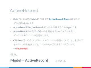 ActiveRecord
▷ Railsでは基本的にModelを作成する ActiveRecord::Base を継承して
クラスが作成されます。
▷ ActiveRecordはActiveRecordパターンを実現するためのgemです。
▷ ActiveRecordはロジックとDBへの永続化をまとめてカプセル化し、
データにドメインロジックを追加します。
▷ CRUD+αくらいならこのクラスにドメインロジックを書いていくことで上手く行
きますが、中規模以上だと、ロジックが多くなり非常に辛くなります。
=> Fat Model!!
でもね、
Model = ActiveRecord 　　　じゃないよ。
 