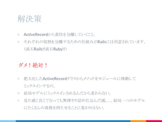 解決策
▷ ActiveRecordから責任を分離していくこと。
▷ それぞれの役割を分離するための仕組みがRailsには用意されています。
（流石Rails!!流石Ruby!!）
ダメ！絶対！
▷ 肥大化したActiveRecordクラスからメソッドをモジュールに移動して
ミックスインするの。
▷ 結局モデルにミックスインされるんだから変わらない。
▷ 見た感じ良くてなっても無理やり詰め仕込んだ感。。。結局一つのモデル
にたくさんの責務を持たせることに変わりはない。
 