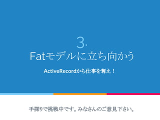3.
Fatモデルに立ち向かう
ActiveRecordから仕事を奪え！
手探りで挑戦中です。みなさんのご意見下さい。
 