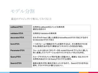 モデル分割
callbackクラス 汎用的なcallback対応メソッドの再利用
適切な名前付け
validatorクラス 汎用的なValidationの再利用
decoratorクラス それぞれのViewに適した表現はActiveRecordクラスで加工するので
なくdecoratorクラスで加工
formクラス 一つのフォームで複数のモデルを操作するなど、それ専用のクラスを
作ると表現方法が広がり無駄なビジネスロジックの記述が減る。
Parameterクラス フォームから送られてきたデータを modelやformオブジェクトに適した
形に変換したりバリデーションをかけたりするラッパのような存在。
Queryクラス スコープやクラスメソッド等が乱雑に定義された、複雑な SQLクエリや
汎用性のあるクエリは Queryクラスで行うと便利。
Searchクラス 検索は条件が同じ場合が多かったりするので、 Searchクラスを作ると
便利。クラスマクロとか書くとなおいい。
最近のプロジェクトで導入してみてること
 