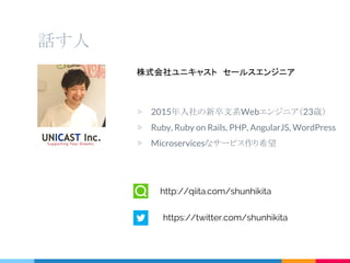 話す人
株式会社ユニキャスト　セールスエンジニア
▷ 2015年入社の新卒文系Webエンジニア（23歳）
▷ Ruby, Ruby on Rails, PHP, AngularJS, WordPress
▷ Microservicesなサービス作り希望
http://qiita.com/shunhikita
https://twitter.com/shunhikita
 