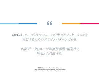 “MVCは、ユーザインタフェースを持つアプリケーションを
実装するためのデザインパターンである。
内部データをユーザが直接参照・編集する
情報から分離する。
参照： Model View Controller - Wikipedia
https://ja.wikipedia.org/wiki/Model_View_Controller
 
