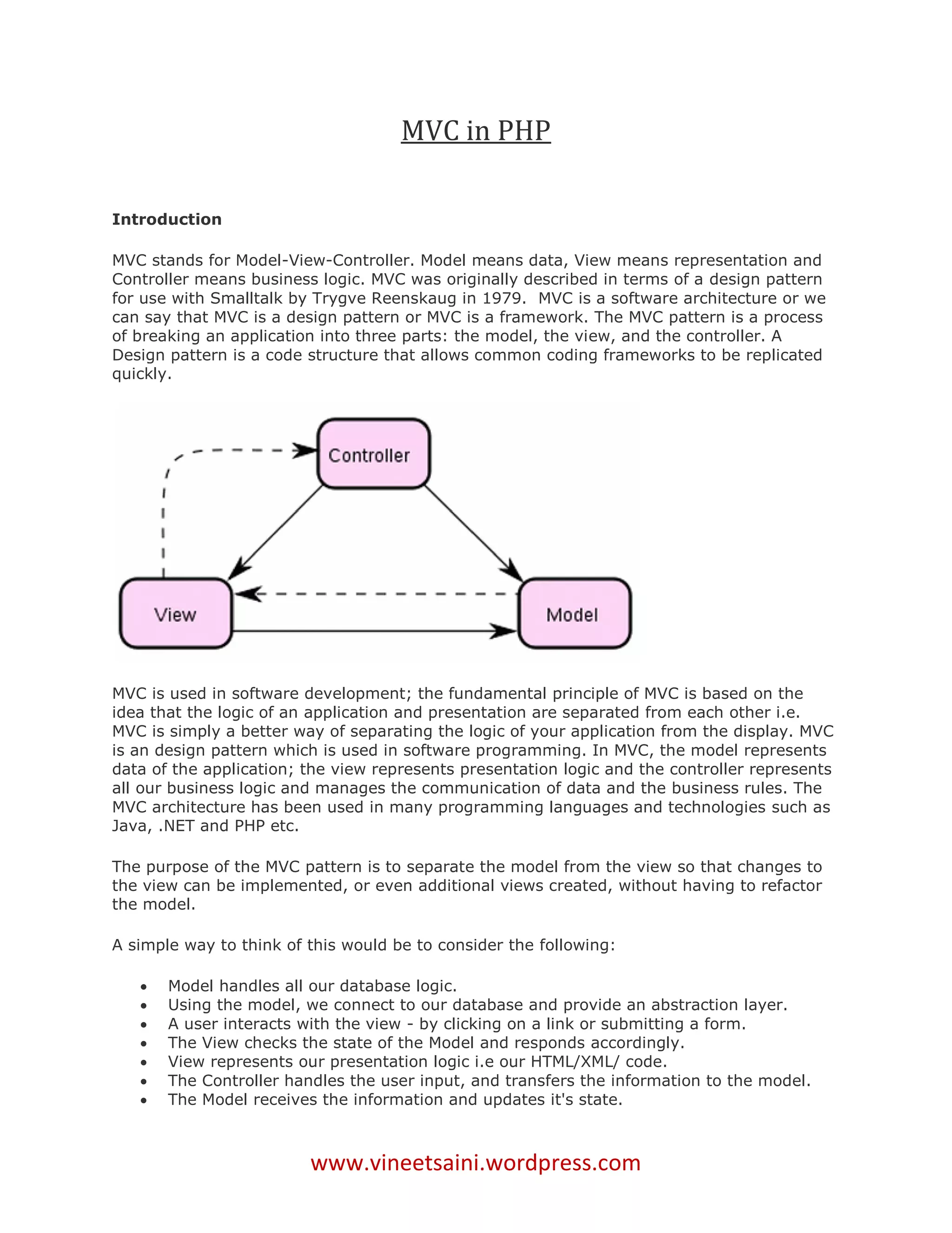 MVC in PHP

Introduction

MVC stands for Model-View-Controller. Model means data, View means representation and
Controller means business logic. MVC was originally described in terms of a design pattern
for use with Smalltalk by Trygve Reenskaug in 1979. MVC is a software architecture or we
can say that MVC is a design pattern or MVC is a framework. The MVC pattern is a process
of breaking an application into three parts: the model, the view, and the controller. A
Design pattern is a code structure that allows common coding frameworks to be replicated
quickly.




MVC is used in software development; the fundamental principle of MVC is based on the
idea that the logic of an application and presentation are separated from each other i.e.
MVC is simply a better way of separating the logic of your application from the display. MVC
is an design pattern which is used in software programming. In MVC, the model represents
data of the application; the view represents presentation logic and the controller represents
all our business logic and manages the communication of data and the business rules. The
MVC architecture has been used in many programming languages and technologies such as
Java, .NET and PHP etc.

The purpose of the MVC pattern is to separate the model from the view so that changes to
the view can be implemented, or even additional views created, without having to refactor
the model.

A simple way to think of this would be to consider the following:

      Model handles all our database logic.
      Using the model, we connect to our database and provide an abstraction layer.
      A user interacts with the view - by clicking on a link or submitting a form.
      The View checks the state of the Model and responds accordingly.
      View represents our presentation logic i.e our HTML/XML/ code.
      The Controller handles the user input, and transfers the information to the model.
      The Model receives the information and updates it's state.



                         www.vineetsaini.wordpress.com
 