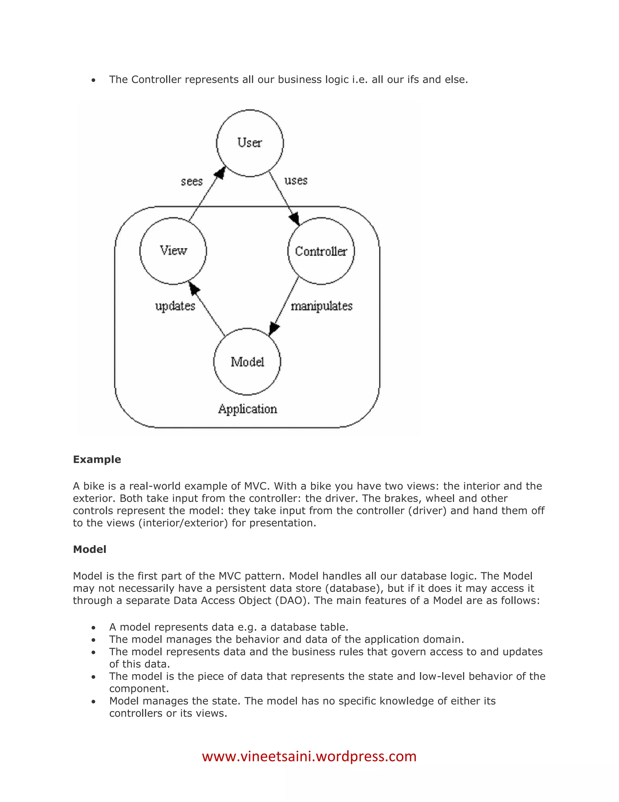     The Controller represents all our business logic i.e. all our ifs and else.




Example

A bike is a real-world example of MVC. With a bike you have two views: the interior and the
exterior. Both take input from the controller: the driver. The brakes, wheel and other
controls represent the model: they take input from the controller (driver) and hand them off
to the views (interior/exterior) for presentation.

Model

Model is the first part of the MVC pattern. Model handles all our database logic. The Model
may not necessarily have a persistent data store (database), but if it does it may access it
through a separate Data Access Object (DAO). The main features of a Model are as follows:

       A model represents data e.g. a database table.
       The model manages the behavior and data of the application domain.
       The model represents data and the business rules that govern access to and updates
        of this data.
       The model is the piece of data that represents the state and low-level behavior of the
        component.
       Model manages the state. The model has no specific knowledge of either its
        controllers or its views.



                           www.vineetsaini.wordpress.com
 