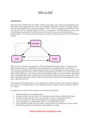 MVC in PHP

Introduction

MVC stands for Model-View-Controller. Model means data, View means representation and
Controller means business logic. MVC was originally described in terms of a design pattern
for use with Smalltalk by Trygve Reenskaug in 1979. MVC is a software architecture or we
can say that MVC is a design pattern or MVC is a framework. The MVC pattern is a process
of breaking an application into three parts: the model, the view, and the controller. A
Design pattern is a code structure that allows common coding frameworks to be replicated
quickly.




MVC is used in software development; the fundamental principle of MVC is based on the
idea that the logic of an application and presentation are separated from each other i.e.
MVC is simply a better way of separating the logic of your application from the display. MVC
is an design pattern which is used in software programming. In MVC, the model represents
data of the application; the view represents presentation logic and the controller represents
all our business logic and manages the communication of data and the business rules. The
MVC architecture has been used in many programming languages and technologies such as
Java, .NET and PHP etc.

The purpose of the MVC pattern is to separate the model from the view so that changes to
the view can be implemented, or even additional views created, without having to refactor
the model.

A simple way to think of this would be to consider the following:

      Model handles all our database logic.
      Using the model, we connect to our database and provide an abstraction layer.
      A user interacts with the view - by clicking on a link or submitting a form.
      The View checks the state of the Model and responds accordingly.
      View represents our presentation logic i.e our HTML/XML/ code.
      The Controller handles the user input, and transfers the information to the model.
      The Model receives the information and updates it's state.



                         www.vineetsaini.wordpress.com
 