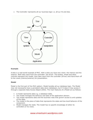     The Controller represents all our business logic i.e. all our ifs and else.




Example

A bike is a real-world example of MVC. With a bike you have two views: the interior and the
exterior. Both take input from the controller: the driver. The brakes, wheel and other
controls represent the model: they take input from the controller (driver) and hand them off
to the views (interior/exterior) for presentation.

Model

Model is the first part of the MVC pattern. Model handles all our database logic. The Model
may not necessarily have a persistent data store (database), but if it does it may access it
through a separate Data Access Object (DAO). The main features of a Model are as follows:

       A model represents data e.g. a database table.
       The model manages the behavior and data of the application domain.
       The model represents data and the business rules that govern access to and updates
        of this data.
       The model is the piece of data that represents the state and low-level behavior of the
        component.
       Model manages the state. The model has no specific knowledge of either its
        controllers or its views.



                           www.vineetsaini.wordpress.com
 