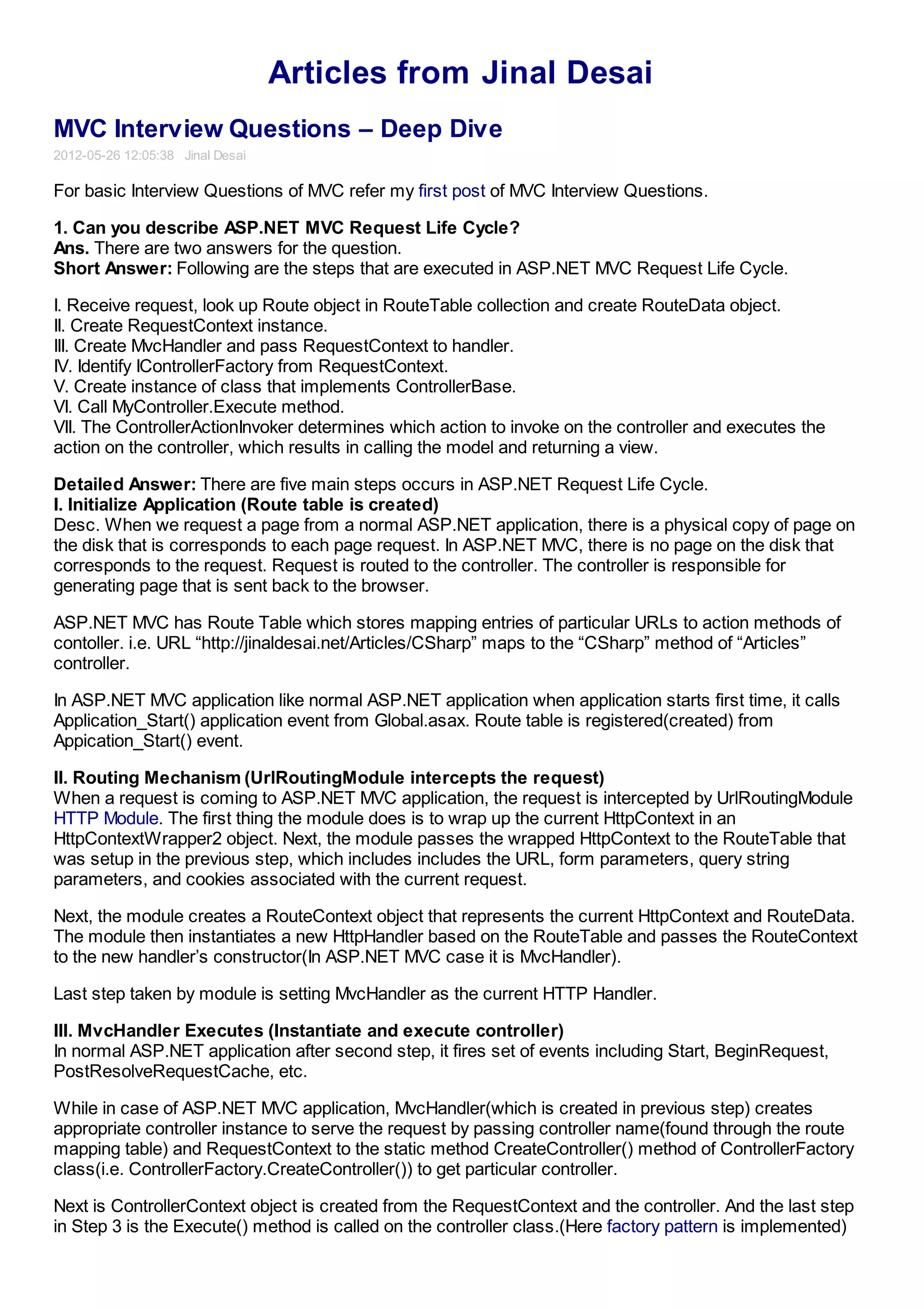 Articles from Jinal Desai
MVC Interview Questions – Deep Dive
2012-05-26 12:05:38 Jinal Desai

For basic Interview Questions of MVC refer my first post of MVC Interview Questions.

1. Can you describe ASP.NET MVC Request Life Cycle?
Ans. There are two answers for the question.
Short Answer: Following are the steps that are executed in ASP.NET MVC Request Life Cycle.

I. Receive request, look up Route object in RouteTable collection and create RouteData object.
II. Create RequestContext instance.
III. Create MvcHandler and pass RequestContext to handler.
IV. Identify IControllerFactory from RequestContext.
V. Create instance of class that implements ControllerBase.
VI. Call MyController.Execute method.
VII. The ControllerActionInvoker determines which action to invoke on the controller and executes the
action on the controller, which results in calling the model and returning a view.

Detailed Answer: There are five main steps occurs in ASP.NET Request Life Cycle.
I. Initialize Application (Route table is created)
Desc. When we request a page from a normal ASP.NET application, there is a physical copy of page on
the disk that is corresponds to each page request. In ASP.NET MVC, there is no page on the disk that
corresponds to the request. Request is routed to the controller. The controller is responsible for
generating page that is sent back to the browser.

ASP.NET MVC has Route Table which stores mapping entries of particular URLs to action methods of
contoller. i.e. URL “http://jinaldesai.net/Articles/CSharp” maps to the “CSharp” method of “Articles”
controller.

In ASP.NET MVC application like normal ASP.NET application when application starts first time, it calls
Application_Start() application event from Global.asax. Route table is registered(created) from
Appication_Start() event.

II. Routing Mechanism (UrlRoutingModule intercepts the request)
When a request is coming to ASP.NET MVC application, the request is intercepted by UrlRoutingModule
HTTP Module. The first thing the module does is to wrap up the current HttpContext in an
HttpContextWrapper2 object. Next, the module passes the wrapped HttpContext to the RouteTable that
was setup in the previous step, which includes includes the URL, form parameters, query string
parameters, and cookies associated with the current request.

Next, the module creates a RouteContext object that represents the current HttpContext and RouteData.
The module then instantiates a new HttpHandler based on the RouteTable and passes the RouteContext
to the new handler’s constructor(In ASP.NET MVC case it is MvcHandler).

Last step taken by module is setting MvcHandler as the current HTTP Handler.

III. MvcHandler Executes (Instantiate and execute controller)
In normal ASP.NET application after second step, it fires set of events including Start, BeginRequest,
PostResolveRequestCache, etc.

While in case of ASP.NET MVC application, MvcHandler(which is created in previous step) creates
appropriate controller instance to serve the request by passing controller name(found through the route
mapping table) and RequestContext to the static method CreateController() method of ControllerFactory
class(i.e. ControllerFactory.CreateController()) to get particular controller.

Next is ControllerContext object is created from the RequestContext and the controller. And the last step
in Step 3 is the Execute() method is called on the controller class.(Here factory pattern is implemented)
 