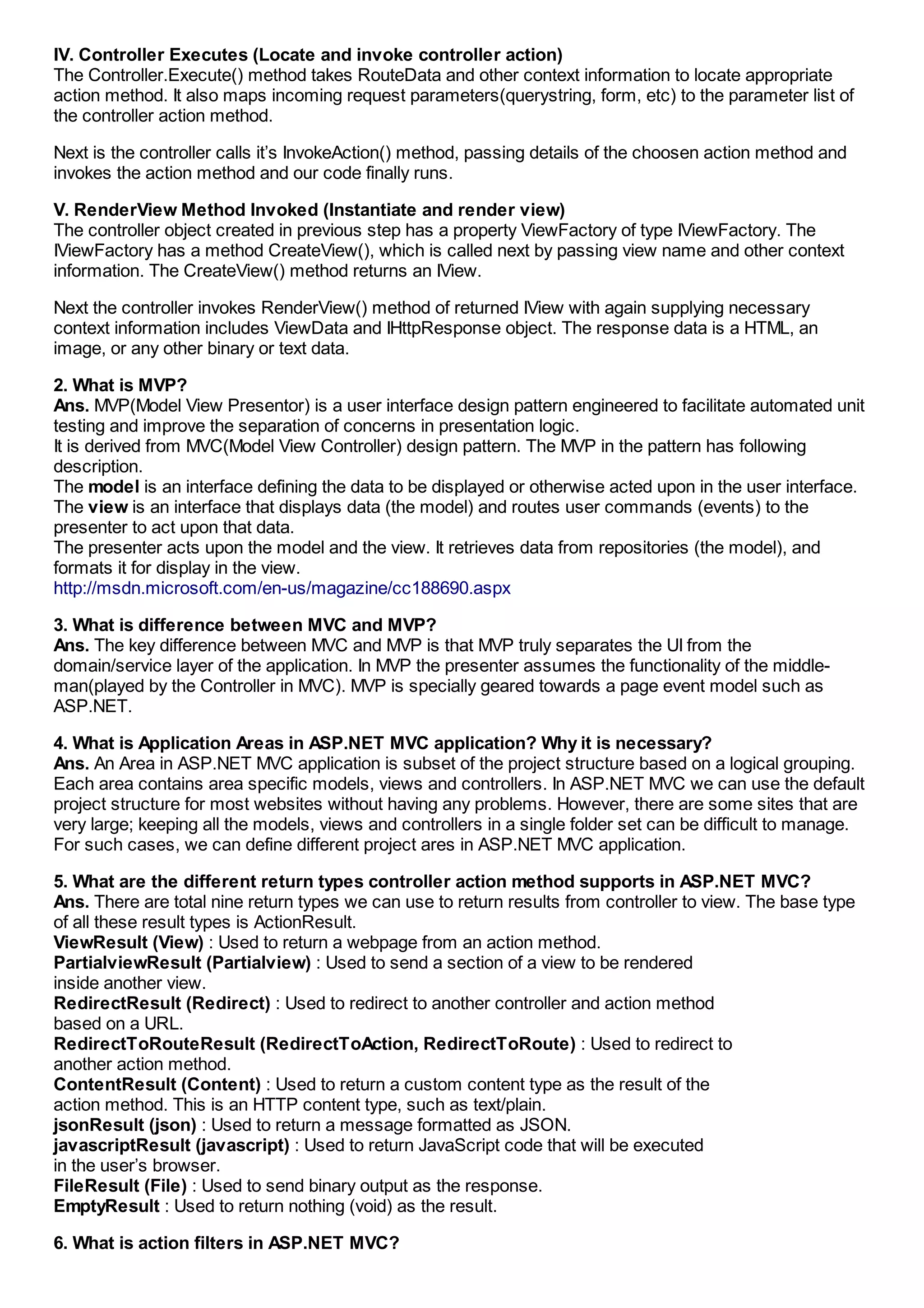 IV. Controller Executes (Locate and invoke controller action)
The Controller.Execute() method takes RouteData and other context information to locate appropriate
action method. It also maps incoming request parameters(querystring, form, etc) to the parameter list of
the controller action method.

Next is the controller calls it’s InvokeAction() method, passing details of the choosen action method and
invokes the action method and our code finally runs.

V. RenderView Method Invoked (Instantiate and render view)
The controller object created in previous step has a property ViewFactory of type IViewFactory. The
IViewFactory has a method CreateView(), which is called next by passing view name and other context
information. The CreateView() method returns an IView.

Next the controller invokes RenderView() method of returned IView with again supplying necessary
context information includes ViewData and IHttpResponse object. The response data is a HTML, an
image, or any other binary or text data.

2. What is MVP?
Ans. MVP(Model View Presentor) is a user interface design pattern engineered to facilitate automated unit
testing and improve the separation of concerns in presentation logic.
It is derived from MVC(Model View Controller) design pattern. The MVP in the pattern has following
description.
The model is an interface defining the data to be displayed or otherwise acted upon in the user interface.
The view is an interface that displays data (the model) and routes user commands (events) to the
presenter to act upon that data.
The presenter acts upon the model and the view. It retrieves data from repositories (the model), and
formats it for display in the view.
http://msdn.microsoft.com/en-us/magazine/cc188690.aspx

3. What is difference between MVC and MVP?
Ans. The key difference between MVC and MVP is that MVP truly separates the UI from the
domain/service layer of the application. In MVP the presenter assumes the functionality of the middle-
man(played by the Controller in MVC). MVP is specially geared towards a page event model such as
ASP.NET.

4. What is Application Areas in ASP.NET MVC application? Why it is necessary?
Ans. An Area in ASP.NET MVC application is subset of the project structure based on a logical grouping.
Each area contains area specific models, views and controllers. In ASP.NET MVC we can use the default
project structure for most websites without having any problems. However, there are some sites that are
very large; keeping all the models, views and controllers in a single folder set can be difficult to manage.
For such cases, we can define different project ares in ASP.NET MVC application.

5. What are the different return types controller action method supports in ASP.NET MVC?
Ans. There are total nine return types we can use to return results from controller to view. The base type
of all these result types is ActionResult.
ViewResult (View) : Used to return a webpage from an action method.
PartialviewResult (Partialview) : Used to send a section of a view to be rendered
inside another view.
RedirectResult (Redirect) : Used to redirect to another controller and action method
based on a URL.
RedirectToRouteResult (RedirectToAction, RedirectToRoute) : Used to redirect to
another action method.
ContentResult (Content) : Used to return a custom content type as the result of the
action method. This is an HTTP content type, such as text/plain.
jsonResult (json) : Used to return a message formatted as JSON.
javascriptResult (javascript) : Used to return JavaScript code that will be executed
in the user’s browser.
FileResult (File) : Used to send binary output as the response.
EmptyResult : Used to return nothing (void) as the result.

6. What is action filters in ASP.NET MVC?
 