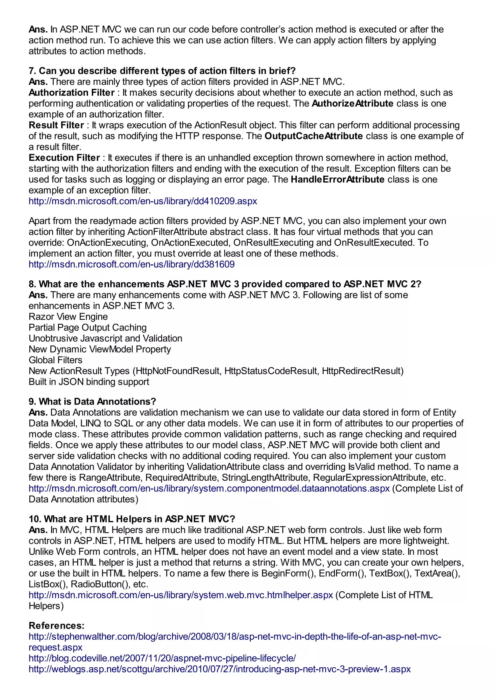 Ans. In ASP.NET MVC we can run our code before controller’s action method is executed or after the
action method run. To achieve this we can use action filters. We can apply action filters by applying
attributes to action methods.

7. Can you describe different types of action filters in brief?
Ans. There are mainly three types of action filters provided in ASP.NET MVC.
Authorization Filter : It makes security decisions about whether to execute an action method, such as
performing authentication or validating properties of the request. The AuthorizeAttribute class is one
example of an authorization filter.
Result Filter : It wraps execution of the ActionResult object. This filter can perform additional processing
of the result, such as modifying the HTTP response. The OutputCacheAttribute class is one example of
a result filter.
Execution Filter : It executes if there is an unhandled exception thrown somewhere in action method,
starting with the authorization filters and ending with the execution of the result. Exception filters can be
used for tasks such as logging or displaying an error page. The HandleErrorAttribute class is one
example of an exception filter.
http://msdn.microsoft.com/en-us/library/dd410209.aspx

Apart from the readymade action filters provided by ASP.NET MVC, you can also implement your own
action filter by inheriting ActionFilterAttribute abstract class. It has four virtual methods that you can
override: OnActionExecuting, OnActionExecuted, OnResultExecuting and OnResultExecuted. To
implement an action filter, you must override at least one of these methods.
http://msdn.microsoft.com/en-us/library/dd381609

8. What are the enhancements ASP.NET MVC 3 provided compared to ASP.NET MVC 2?
Ans. There are many enhancements come with ASP.NET MVC 3. Following are list of some
enhancements in ASP.NET MVC 3.
Razor View Engine
Partial Page Output Caching
Unobtrusive Javascript and Validation
New Dynamic ViewModel Property
Global Filters
New ActionResult Types (HttpNotFoundResult, HttpStatusCodeResult, HttpRedirectResult)
Built in JSON binding support

9. What is Data Annotations?
Ans. Data Annotations are validation mechanism we can use to validate our data stored in form of Entity
Data Model, LINQ to SQL or any other data models. We can use it in form of attributes to our properties of
mode class. These attributes provide common validation patterns, such as range checking and required
fields. Once we apply these attributes to our model class, ASP.NET MVC will provide both client and
server side validation checks with no additional coding required. You can also implement your custom
Data Annotation Validator by inheriting ValidationAttribute class and overriding IsValid method. To name a
few there is RangeAttribute, RequiredAttribute, StringLengthAttribute, RegularExpressionAttribute, etc.
http://msdn.microsoft.com/en-us/library/system.componentmodel.dataannotations.aspx (Complete List of
Data Annotation attributes)

10. What are HTML Helpers in ASP.NET MVC?
Ans. In MVC, HTML Helpers are much like traditional ASP.NET web form controls. Just like web form
controls in ASP.NET, HTML helpers are used to modify HTML. But HTML helpers are more lightweight.
Unlike Web Form controls, an HTML helper does not have an event model and a view state. In most
cases, an HTML helper is just a method that returns a string. With MVC, you can create your own helpers,
or use the built in HTML helpers. To name a few there is BeginForm(), EndForm(), TextBox(), TextArea(),
ListBox(), RadioButton(), etc.
http://msdn.microsoft.com/en-us/library/system.web.mvc.htmlhelper.aspx (Complete List of HTML
Helpers)

References:
http://stephenwalther.com/blog/archive/2008/03/18/asp-net-mvc-in-depth-the-life-of-an-asp-net-mvc-
request.aspx
http://blog.codeville.net/2007/11/20/aspnet-mvc-pipeline-lifecycle/
http://weblogs.asp.net/scottgu/archive/2010/07/27/introducing-asp-net-mvc-3-preview-1.aspx
 