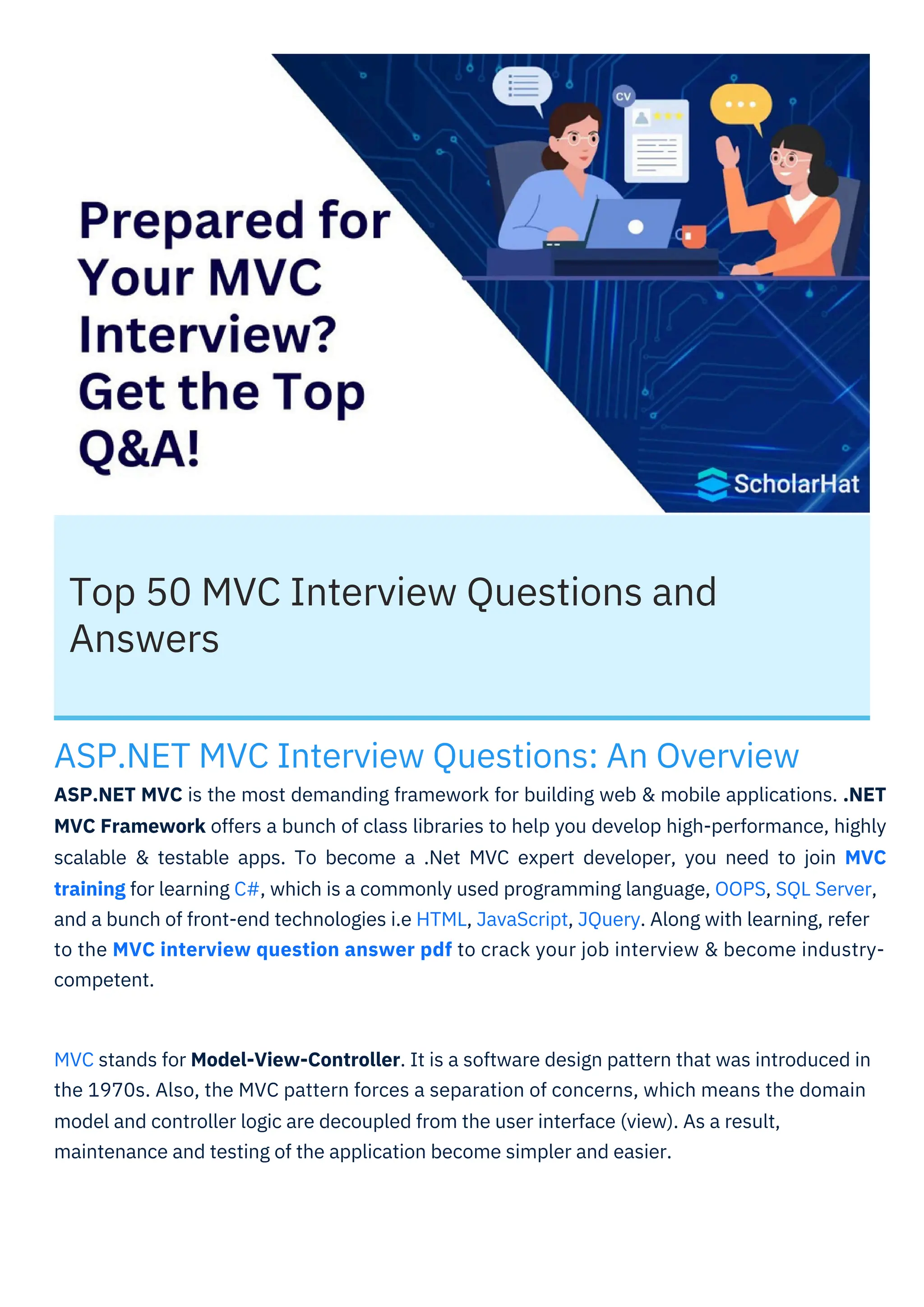 Top 50 MVC Interview Questions and
Answers
ASP.NET MVC Interview Questions: An Overview
ASP.NET MVC is the most demanding framework for building web & mobile applications. .NET
MVC Framework offers a bunch of class libraries to help you develop high-performance, highly
scalable & testable apps. To become a .Net MVC expert developer, you need to join MVC
training for learning C#, which is a commonly used programming language, OOPS, SQL Server,
and a bunch of front-end technologies i.e HTML, JavaScript, JQuery. Along with learning, refer
to the MVC interview question answer pdf to crack your job interview & become industry-
competent.
MVC stands for Model-View-Controller. It is a software design pattern that was introduced in
the 1970s. Also, the MVC pattern forces a separation of concerns, which means the domain
model and controller logic are decoupled from the user interface (view). As a result,
maintenance and testing of the application become simpler and easier.
 