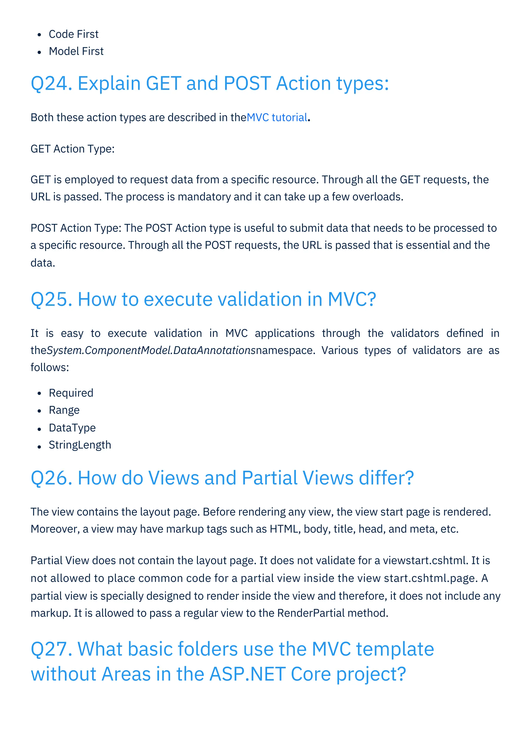 Code First
Model First
Both these action types are described in theMVC tutorial.
GET Action Type:
GET is employed to request data from a speciﬁc resource. Through all the GET requests, the
URL is passed. The process is mandatory and it can take up a few overloads.
POST Action Type: The POST Action type is useful to submit data that needs to be processed to
a speciﬁc resource. Through all the POST requests, the URL is passed that is essential and the
data.
It is easy to execute validation in MVC applications through the validators deﬁned in
theSystem.ComponentModel.DataAnnotationsnamespace. Various types of validators are as
follows:
Required
Range
DataType
StringLength
The view contains the layout page. Before rendering any view, the view start page is rendered.
Moreover, a view may have markup tags such as HTML, body, title, head, and meta, etc.
Partial View does not contain the layout page. It does not validate for a viewstart.cshtml. It is
not allowed to place common code for a partial view inside the view start.cshtml.page. A
partial view is specially designed to render inside the view and therefore, it does not include any
markup. It is allowed to pass a regular view to the RenderPartial method.
Q25. How to execute validation in MVC?
Q24. Explain GET and POST Action types:
Q26. How do Views and Partial Views differ?
Q27. What basic folders use the MVC template
without Areas in the ASP.NET Core project?
 